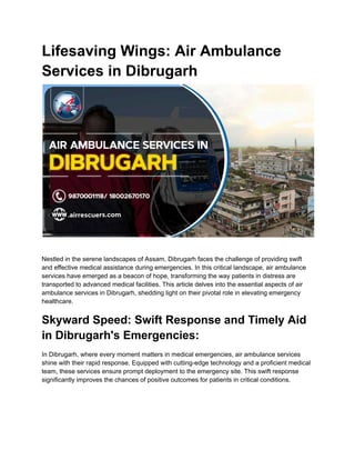 Lifesaving Wings: Air Ambulance
Services in Dibrugarh
Nestled in the serene landscapes of Assam, Dibrugarh faces the challenge of providing swift
and effective medical assistance during emergencies. In this critical landscape, air ambulance
services have emerged as a beacon of hope, transforming the way patients in distress are
transported to advanced medical facilities. This article delves into the essential aspects of air
ambulance services in Dibrugarh, shedding light on their pivotal role in elevating emergency
healthcare.
Skyward Speed: Swift Response and Timely Aid
in Dibrugarh's Emergencies:
In Dibrugarh, where every moment matters in medical emergencies, air ambulance services
shine with their rapid response. Equipped with cutting-edge technology and a proficient medical
team, these services ensure prompt deployment to the emergency site. This swift response
significantly improves the chances of positive outcomes for patients in critical conditions.
 
