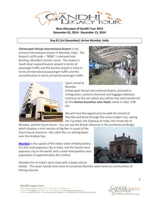 1
New Lifescapes of Gandhi Tour 2015
December 01, 2015 - December 15, 2015
Day 01 (1st December): Arrive Mumbai, India
Chhatrapati Shivaji International Airport is the
primary international airport in Mumbai, India. The
Airport's IATA code – "BOM", is derived from
Bombay, Mumbai's former name. The airport is
South Asia's second busiest airport in terms of
passenger traffic and the busiest airport in India in
terms of international passenger traffic and the
second busiest in terms of overall passenger traffic.
Upon arrival at
Mumbai
Chhatrapati Shivaji International Airport, proceed to
immigration, customs clearance and luggage collection.
Continue to the exit where you will be met and transferred
to The Ramee Guestline Juhu Hotel, check-in after 2:00
pm.
We will have the opportunity to walk the streets of
Mumbai and drive through the more modern city, seeing
the Taj Hotel, the Gateway of India, the University of
Mumbai, and the Court House. You can see the British influence in the architectural design
which displays a mini-version of Big Ben in a part
of the Court House structure. We catch the sun
setting down over the Arabian Sea.
Mumbai is the capital of the Indian state of
Maharashtra. It is the most populous city in India,
and the fourth most populous city in the world, with
a total metropolitan area population of
approximately 20.5 million.
Mumbai lies on India’s west coast with a deep natural harbor. The seven islands that came to
constitute Mumbai were home to communities of fishing colonies.
 