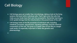 Cell Biology
 Cell biology goes yet smaller than microbiology, taking a look at the living
systems that exist within individual cells. That’s right; even the cells that
make up your body have their own tiny ecosystems. Remember learning in
ninth-grade biology that the mitochondria is the powerhouse of the cell?
 Cell biology looks at the life processes of individual cells, including
metabolic processes, reproduction, signaling pathways, and the chemical
composition of the cell. This gives us a better idea of how life on a larger
scale works. It’s especially important in fields like genetics and
pharmacology.

 