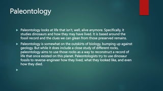 Paleontology
 Paleontology looks at life that isn’t, well, alive anymore. Specifically, it
studies dinosaurs and how they may have lived. It is based around the
fossil record and the clues we can glean from those preserved remains.
 Paleontology is somewhat on the outskirts of biology, bumping up against
geology. But while it does include a close study of different rocks,
paleontology aims to use those rocks as a way to reconstruct a record of
life that once existed on this planet. Paleontologists try to use dinosaur
fossils to reverse-engineer how they lived, what they looked like, and even
how they died.

 