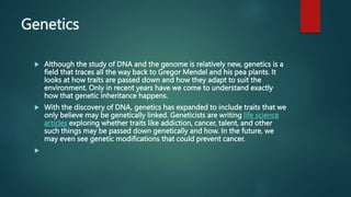 Genetics
 Although the study of DNA and the genome is relatively new, genetics is a
field that traces all the way back to Gregor Mendel and his pea plants. It
looks at how traits are passed down and how they adapt to suit the
environment. Only in recent years have we come to understand exactly
how that genetic inheritance happens.
 With the discovery of DNA, genetics has expanded to include traits that we
only believe may be genetically linked. Geneticists are writing life science
articles exploring whether traits like addiction, cancer, talent, and other
such things may be passed down genetically and how. In the future, we
may even see genetic modifications that could prevent cancer.

 