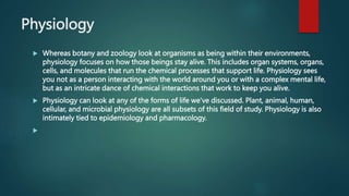 Physiology
 Whereas botany and zoology look at organisms as being within their environments,
physiology focuses on how those beings stay alive. This includes organ systems, organs,
cells, and molecules that run the chemical processes that support life. Physiology sees
you not as a person interacting with the world around you or with a complex mental life,
but as an intricate dance of chemical interactions that work to keep you alive.
 Physiology can look at any of the forms of life we’ve discussed. Plant, animal, human,
cellular, and microbial physiology are all subsets of this field of study. Physiology is also
intimately tied to epidemiology and pharmacology.

 