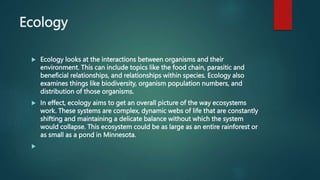 Ecology
 Ecology looks at the interactions between organisms and their
environment. This can include topics like the food chain, parasitic and
beneficial relationships, and relationships within species. Ecology also
examines things like biodiversity, organism population numbers, and
distribution of those organisms.
 In effect, ecology aims to get an overall picture of the way ecosystems
work. These systems are complex, dynamic webs of life that are constantly
shifting and maintaining a delicate balance without which the system
would collapse. This ecosystem could be as large as an entire rainforest or
as small as a pond in Minnesota.

 