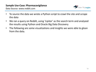 • To source the data we wrote a Python script to crawl the site and scrape
the data
• We ran a query on Reddit, using ‘Lipitor’ as the search term and analyzed
the results using Python and Oracle Big Data Discovery
• The following are some visualizations and insights we were able to glean
from the data.
14
Sample Use-Case: Pharmacovigilance
Data Source: www.reddit.com
 