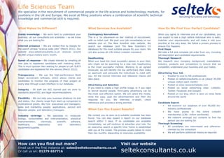 Life Sciences Team 
We specialise in the recruitment of commercial people in the life science and biotechnology markets, for 
positions in the UK and Europe. We excel at filling positions where a combination of scientific technical 
knowledge and commercial skill is required. 
How can you find out more? 
Email us in the first instance at: sales@seltekconsultants.co.uk 
Or call us on: 01279 657716 
Visit our website 
seltekconsultants.co.uk 
What Makes Us Different? 
Inside knowledge – We work hard to understand your business; all our consultants are scientists – so we know what you are looking for. 
Internet presence – We are ranked first by Google for the search phrase “science sales jobs” (March 2012). Our website www.seltekconsultants.co.uk receives around 30,000 unique visitors every month. 
Speed of response – We create interest by emailing all new jobs to registered candidates with matching skills. This is much quicker than waiting for people to call. 8,875 candidates are registered for this service (March 2012). 
Transparency – We use the high-performance Bond Adapt recruitment software, which allows clients and candidates to monitor the progress of their project at every step through a web interface to our database. 
Integrity – All staff are REC trained and we work to standards above REC and legal recommendations. 
Flexibility – We can help your business whatever its size and status. Our clients range from start-up companies to multinational giants. We hire: executives and managers; sales and marketing people; applications, service and telesales people; and laboratory managers. 
Industry coverage – We specialise in: molecular biology, consumables and instrumentation, analytical instrumentation, chemicals, scientific software, healthcare, diagnostics and laboratory equipment/supplies. 
What Services Are Available? 
Contingency Recruitment 
This is a ‘no placement–no fee’ method of recruitment, with no initial cost. We post your job immediately on our website and on The New Scientist Jobs website. We search our database (and The New Scientist’s CV database) for the most suitable people for your team. We can also access all 138 million Linkedin members! 
Headhunting 
When you need the most successful person in your field, who might not be searching for a new role, headhunting is the most successful method. Working to an agreed timescale, we will identify the top performers then make an approach and persuade the individuals to meet with you. All the normal interview and reference checks still take place. 
Advertising and Selection 
If you need to create a high profile image, or if you need to recruit several people, third-party advertising can be the most cost-effective option. We will select the media, write the copy, post the advertisement and filter the response for you. We interview in-depth, check references and provide a strong shortlist. 
When Can You Expect Results? 
We contact you as soon as a suitable candidate has been found. You can also expect a report on our database search within 3 days. If no candidates are available immediately, we will continue to advertise your role. For an executive search a specific time frame is established with you at the outset. The process usually takes no more than two months, depending on interview availability. 
How Do We Find Your Perfect Candidate? 
When you agree to interview one of our candidates, you can expect to see a high calibre individual who is keen, matches your requirements, and will make it into your shortlist at the very least. We follow a proven process to ensure this happens. 
First Steps 
We take a full and complete job order from you, including job description and candidate requirements. 
Thorough Research 
We research your company background, marketplace, industry, products and competitors to ensure that we completely understand your business and your needs. 
Advertising Your Job 
 Emailed to over 8,700 professionals 
 Posted on seltekconsultants.co.uk (about 30,000 unique visitors each month) 
 Posted on www.newscientistjobs.com 
 Posted on social networking sites: Linkedin, Twitter, Facebook and Google+ 
 Posted on our blog which is seen on news feeds around the world 
Candidate Search 
 We examine our database of over 90,000 bio- industry professionals 
 We have access to the entire Linkedin membership (138+ million worldwide) 
 We network amongst our contacts to find the person you are looking for. 
Thorough Screening 
 All candidates are interviewed and reference- checked by the consultant 
 We will perform additional checks as required 