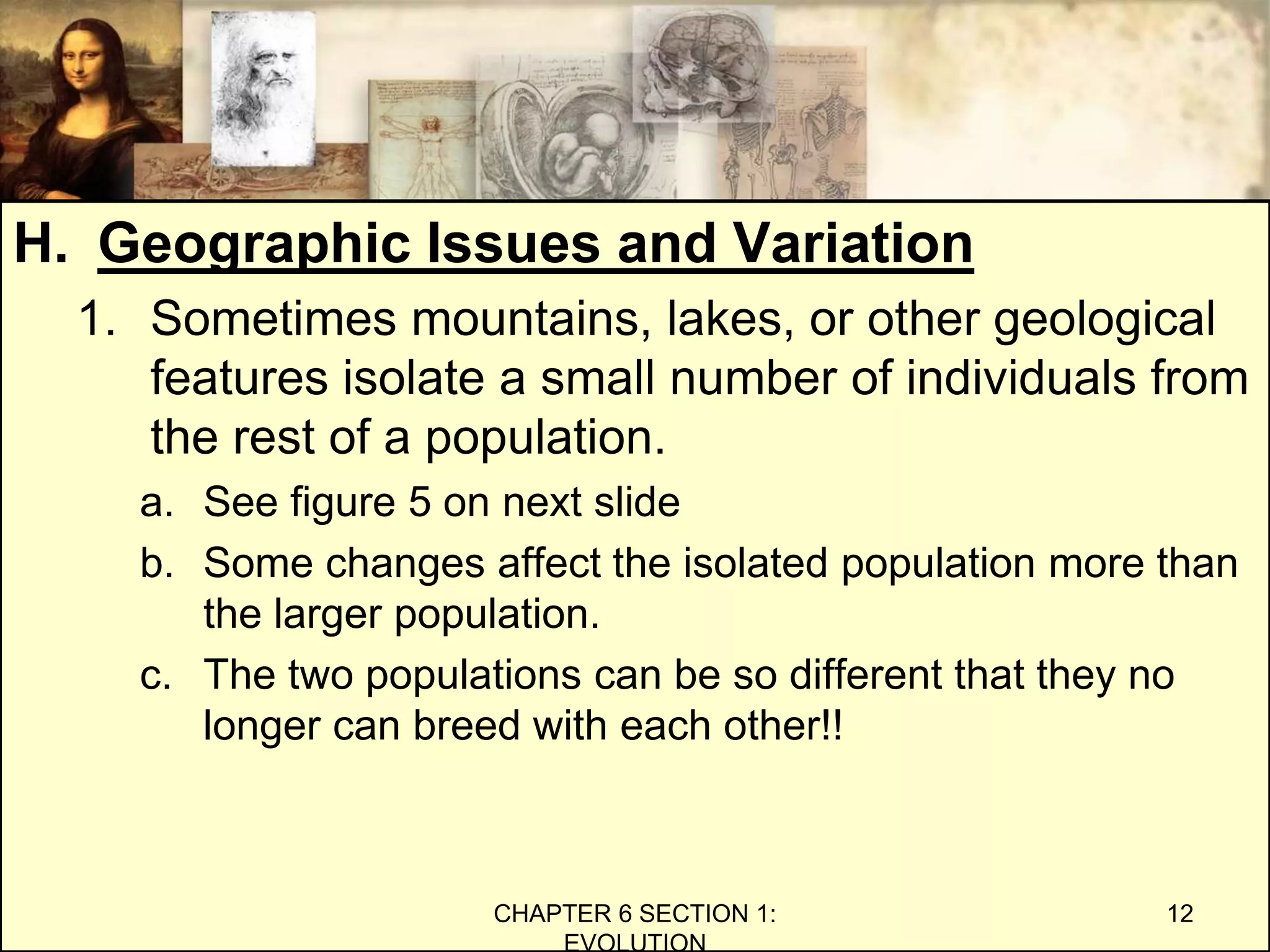 H. Geographic Issues and Variation
1. Sometimes mountains, lakes, or other geological
features isolate a small number of individuals from
the rest of a population.
a. See figure 5 on next slide
b. Some changes affect the isolated population more than
the larger population.
c. The two populations can be so different that they no
longer can breed with each other!!
CHAPTER 6 SECTION 1:
EVOLUTION
12
 