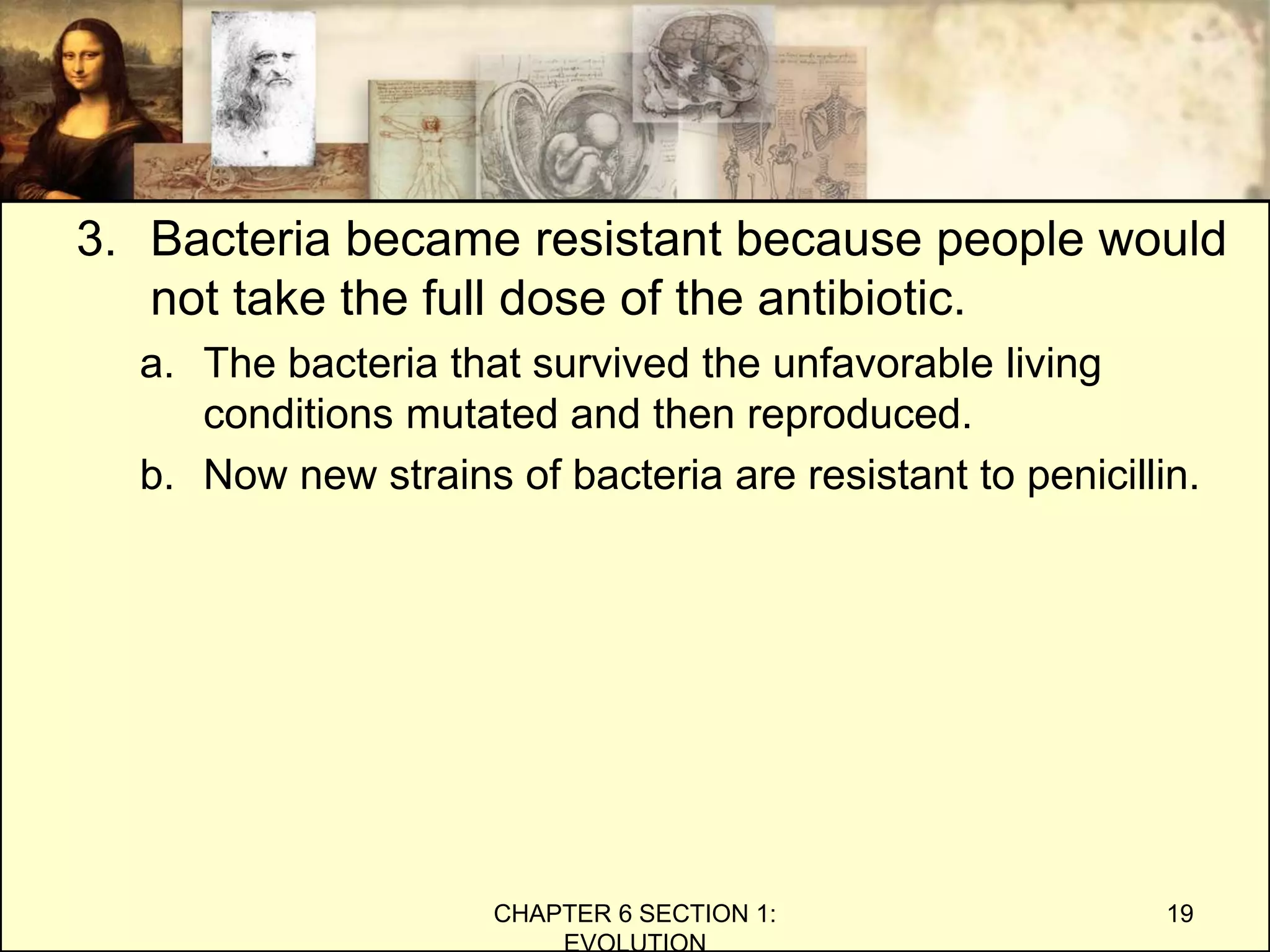 3. Bacteria became resistant because people would
not take the full dose of the antibiotic.
a. The bacteria that survived the unfavorable living
conditions mutated and then reproduced.
b. Now new strains of bacteria are resistant to penicillin.
CHAPTER 6 SECTION 1:
EVOLUTION
19
 