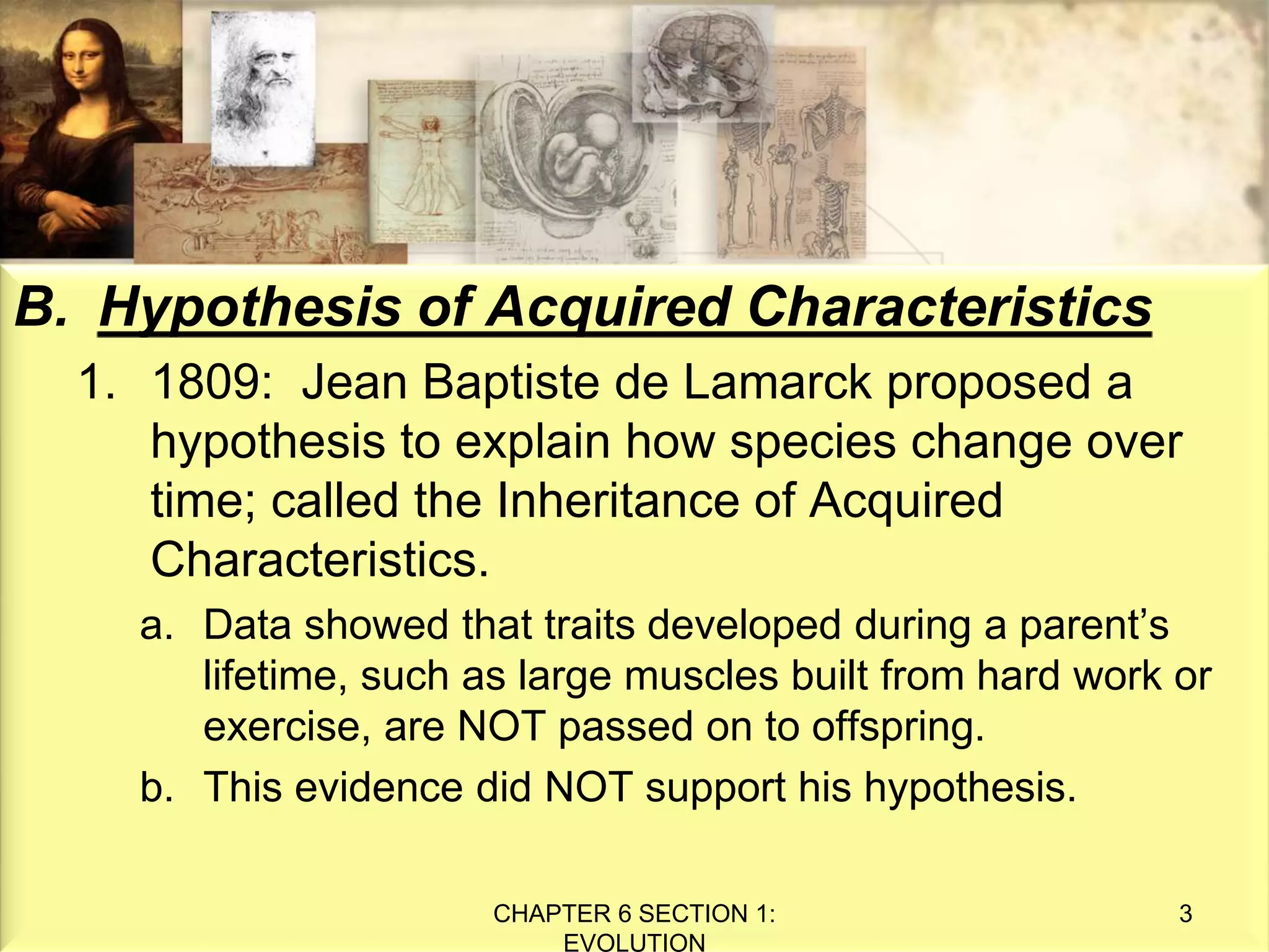 B. Hypothesis of Acquired Characteristics
1. 1809: Jean Baptiste de Lamarck proposed a
hypothesis to explain how species change over
time; called the Inheritance of Acquired
Characteristics.
a. Data showed that traits developed during a parent’s
lifetime, such as large muscles built from hard work or
exercise, are NOT passed on to offspring.
b. This evidence did NOT support his hypothesis.
CHAPTER 6 SECTION 1:
EVOLUTION
3
 