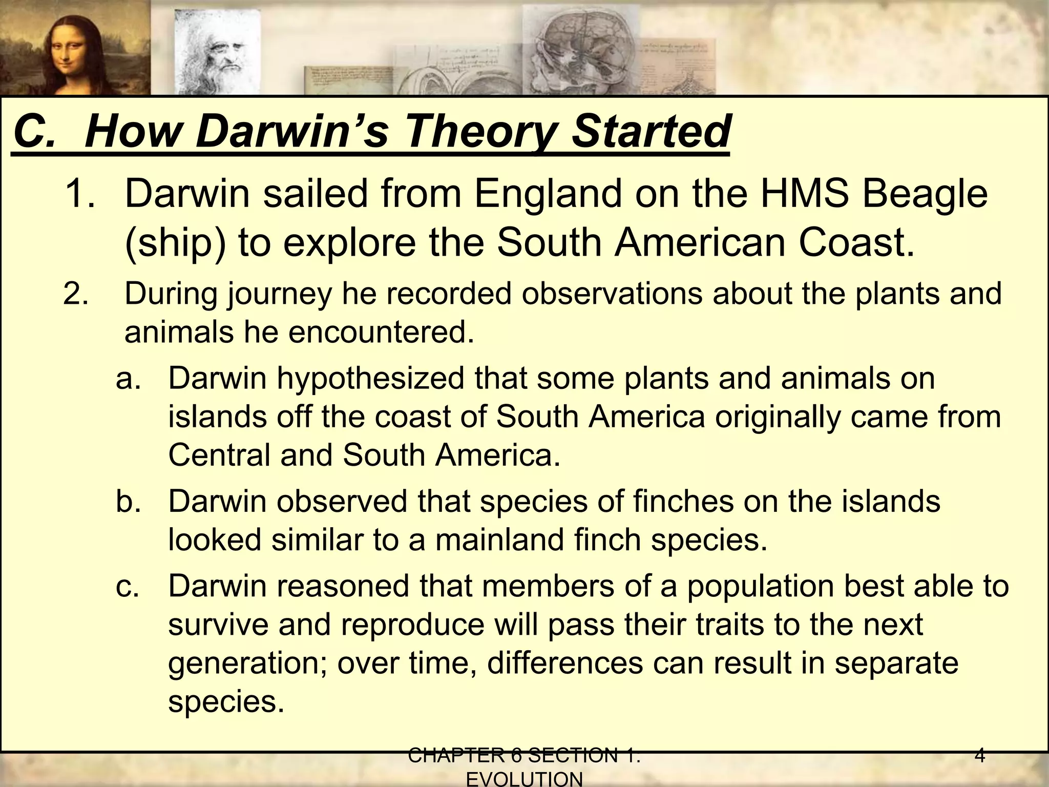 C. How Darwin’s Theory Started
1. Darwin sailed from England on the HMS Beagle
(ship) to explore the South American Coast.
2. During journey he recorded observations about the plants and
animals he encountered.
a. Darwin hypothesized that some plants and animals on
islands off the coast of South America originally came from
Central and South America.
b. Darwin observed that species of finches on the islands
looked similar to a mainland finch species.
c. Darwin reasoned that members of a population best able to
survive and reproduce will pass their traits to the next
generation; over time, differences can result in separate
species.
CHAPTER 6 SECTION 1:
EVOLUTION
4
 