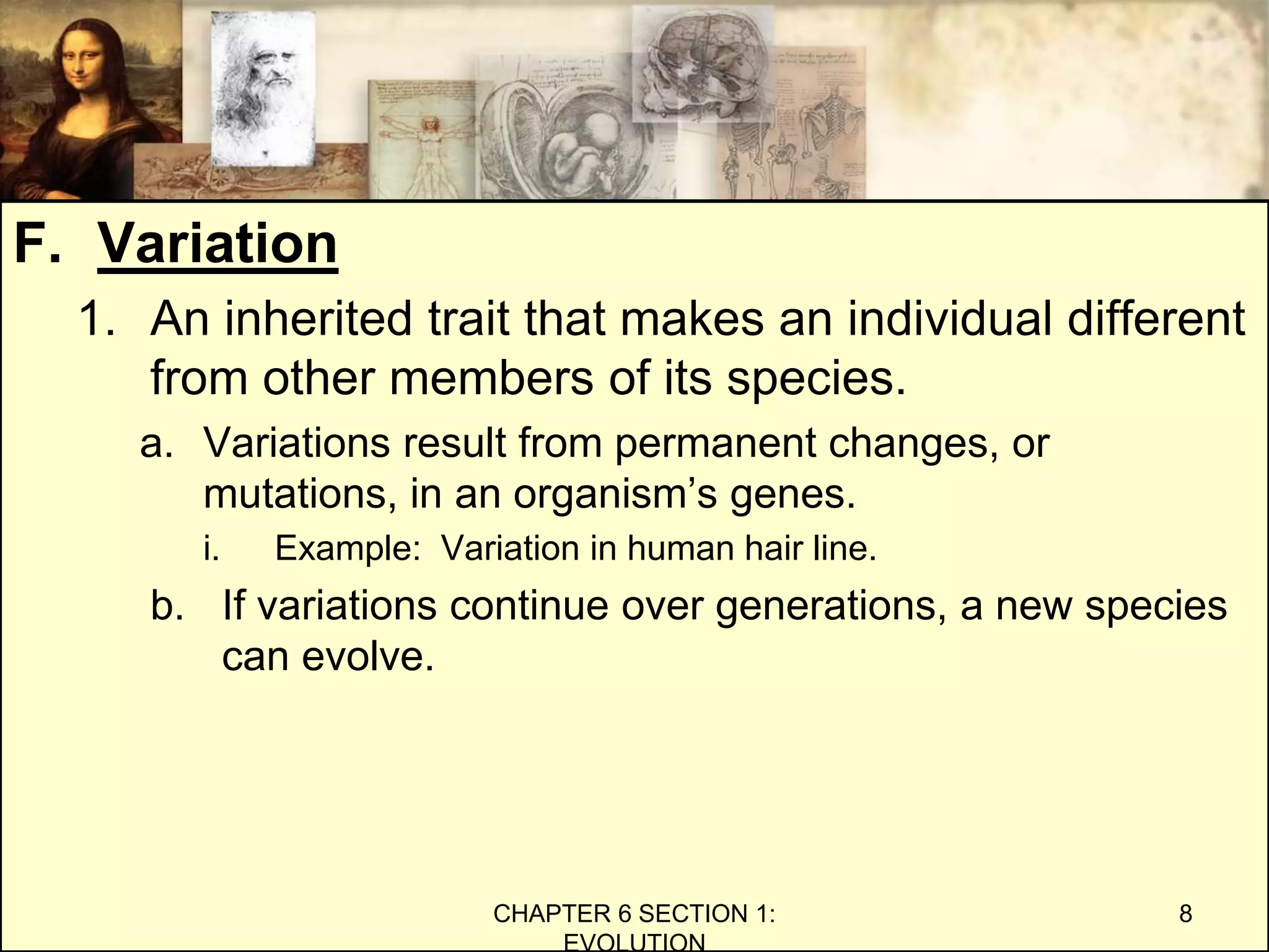 F. Variation
1. An inherited trait that makes an individual different
from other members of its species.
a. Variations result from permanent changes, or
mutations, in an organism’s genes.
i. Example: Variation in human hair line.
b. If variations continue over generations, a new species
can evolve.
CHAPTER 6 SECTION 1:
EVOLUTION
8
 