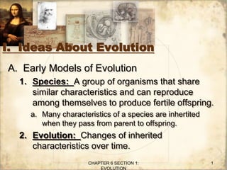 I. Ideas About Evolution
A. Early Models of Evolution
1. Species: A group of organisms that share
similar characteristics and can reproduce
among themselves to produce fertile offspring.
a. Many characteristics of a species are inhertited
when they pass from parent to offspring.
2. Evolution: Changes of inherited
characteristics over time.
CHAPTER 6 SECTION 1:
EVOLUTION
1
 