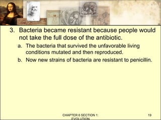 3. Bacteria became resistant because people would
not take the full dose of the antibiotic.
a. The bacteria that survived the unfavorable living
conditions mutated and then reproduced.
b. Now new strains of bacteria are resistant to penicillin.
CHAPTER 6 SECTION 1:
EVOLUTION
19
 