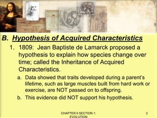 B. Hypothesis of Acquired Characteristics
1. 1809: Jean Baptiste de Lamarck proposed a
hypothesis to explain how species change over
time; called the Inheritance of Acquired
Characteristics.
a. Data showed that traits developed during a parent’s
lifetime, such as large muscles built from hard work or
exercise, are NOT passed on to offspring.
b. This evidence did NOT support his hypothesis.
CHAPTER 6 SECTION 1:
EVOLUTION
3
 