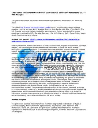 Life Science Instrumentations Market 2019 Growth, Status and Forecast by 2024 -
MRE Analysis
The global life science instrumentation market is projected to achieve US$ 91 Billion by
2024.
The global Life Science Instrumentations market report provides geographic analysis
covering regions, such as North America, Europe, Asia-Pacific, and Rest of the World. The
Life Science Instrumentations market for each region is further segmented for major
countries including the U.S., Canada, Germany, the U.K., France, Italy, China, India, Japan,
Brazil, South Africa, and others.
Browse Full Report: https://www.marketresearchengine.com/life-science-
instrumentations-market
Rise in prevalence and incidence rates of infectious diseases, high R&D investment by major
players, and technological advancements are anticipated to drive the world market
throughout the forecast amount. Consistent with data published by the Centers for disease
control and prevention (CDC), the number of visits to doctor offices for infectious and
parasitic diseases stood at 16.8 million within the U.S. in 2016.
Analytical chemistry has established itself constructive in analyzing the formation of
materials and it's being employed in innovative applications. Proper life science
instrumentation is needed so as to form this study. The world marketplace for life science
instrumentation is, therefore, gazing a possible future ahead. From verifying how safe and
sound a food sample is to analyze DNA for locating new medicines for chronic syndromes,
the uses of life science instrumentation are varied.
The global life science instrumentation market is increasing because of the technological
developments, the increase in investment for life science research, and growing food safety
and security considerations. What is more, the growing research and development activities
in biotechnology and prescription drugs industries are supporting the growth of the world
life science instrumentation market. Among the various technologies, next-generation
sequencing division would observe the quickest growth within the future. Growth of
extremely developed sequencing platforms, rising application areas of descendants
sequencing would have a constructive impact on the event of the life science
instrumentation market. The growing quality of analytical instruments, research activities,
increasing research proteomics, and high development in up-coming economies supply thick
opportunities within the world bioscience instrumentation market. Most vital analytical
instrument manufacturers are that specialize in the growth of miniaturized instruments that
is that the leading trend determined within the world market.
Market Insights
The global Life Science Instrumentations market is segregated on the basis of Type as
Chromatography, Flow Cytometer, Spectroscopy, Polymerase Chain Reaction, and
Microscopy. Based on Application the global Life Science Instrumentations market is
segmented in Pharmaceutical & Biotechnology Companies, Contract Research Organizations,
and Hospitals.
 