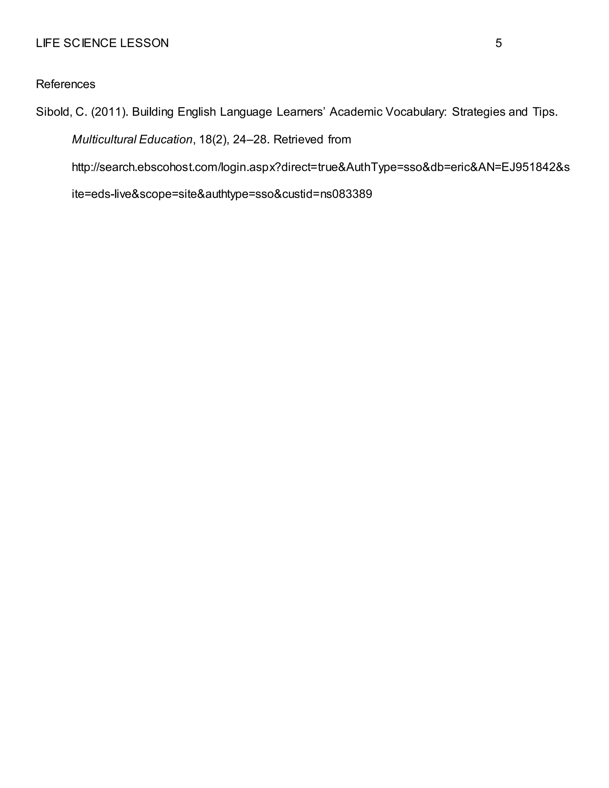LIFE SCIENCE LESSON 5
References
Sibold, C. (2011). Building English Language Learners’ Academic Vocabulary: Strategies and Tips.
Multicultural Education, 18(2), 24–28. Retrieved from
http://search.ebscohost.com/login.aspx?direct=true&AuthType=sso&db=eric&AN=EJ951842&s
ite=eds-live&scope=site&authtype=sso&custid=ns083389
 