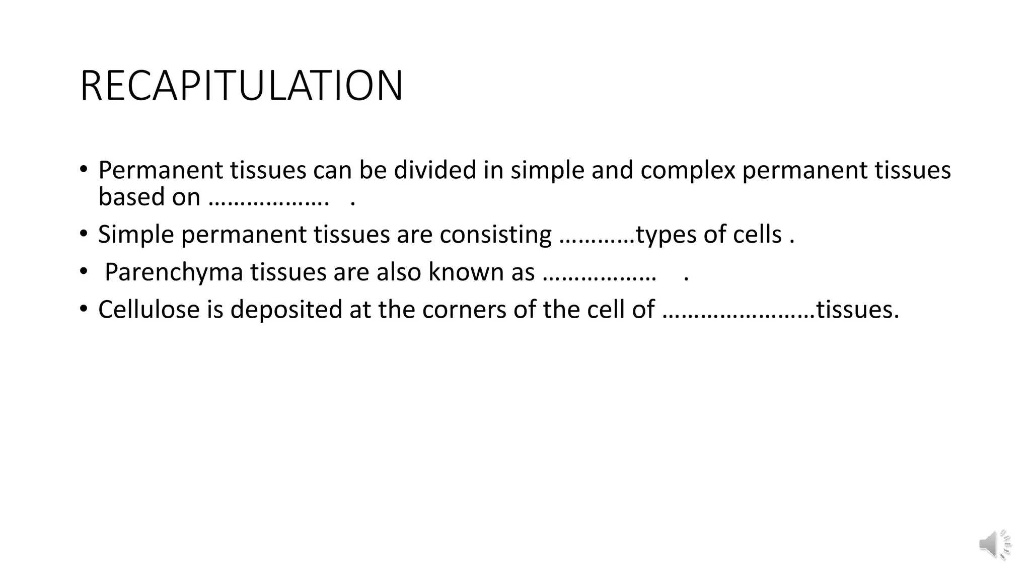 RECAPITULATION
• Permanent tissues can be divided in simple and complex permanent tissues
based on ………………. .
• Simple permanent tissues are consisting …………types of cells .
• Parenchyma tissues are also known as ……………… .
• Cellulose is deposited at the corners of the cell of ……………………tissues.
 