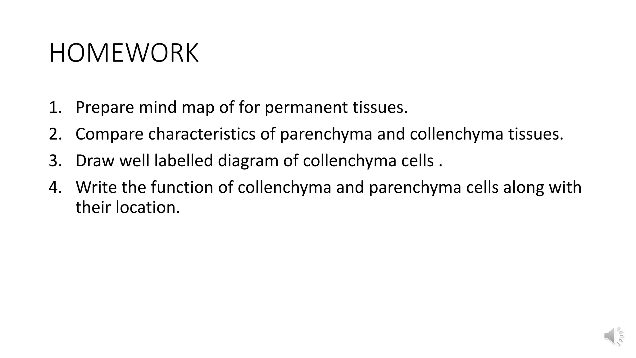 HOMEWORK
1. Prepare mind map of for permanent tissues.
2. Compare characteristics of parenchyma and collenchyma tissues.
3. Draw well labelled diagram of collenchyma cells .
4. Write the function of collenchyma and parenchyma cells along with
their location.
 