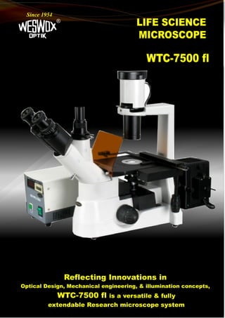 LIFE SCIENCE
MICROSCOPE
®
Since 1954
WTC-7500 fl
Reflecting Innovations in
Optical Design, Mechanical engineering, & illumination concepts,
WTC-7500 fl is a versatile & fully
extendable Research microscope system
 