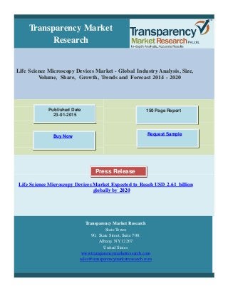 Transparency Market
Research
Life Science Microscopy Devices Market - Global Industry Analysis, Size,
Volume, Share, Growth, Trends and Forecast 2014 - 2020
Published Date
23-01-2015
150 Page Report
Request Sample
Buy Now
Press Release
Life Science Microscopy Devices Market Expected to Reach USD 2.61 billion
globally by 2020
Transparency Market Research
State Tower,
90, State Street, Suite 700.
Albany, NY 12207
United States
www.transparencymarketresearch.com
sales@transparencymarketresearch.com
 