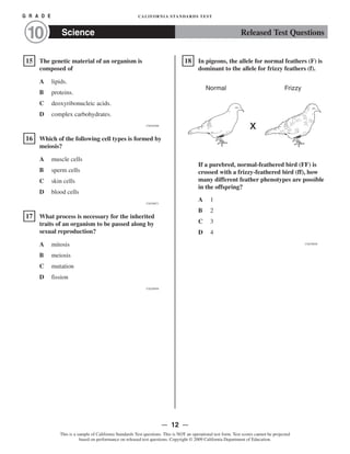 G R A D E CALIFORNIA STANDARDS TEST
10 Science Released Test Questions

�
15 The genetic material of an organism is
composed of
A lipids.
B proteins.

C deoxyribonucleic acids.

D complex carbohydrates.

CSZ30300
�16 Which of the following cell types is formed by
meiosis?
A muscle cells
B sperm cells
C skin cells
D blood cells

CSZ30071
�17 What process is necessary for the inherited
traits of an organism to be passed along by
sexual reproduction?
A mitosis

B meiosis

C mutation

D fission

CSZ20950
�
18 In pigeons, the allele for normal feathers (F) is
dominant to the allele for frizzy feathers (f).
Normal Frizzy
x
If a purebred, normal-feathered bird (FF) is
crossed with a frizzy-feathered bird (ff), how
many different feather phenotypes are possible
in the offspring?
A 1

B 2
C 3
D 4
CSZ30826
— 12 —
This is a sample of California Standards Test questions. This is NOT an operational test form. Test scores cannot be projected
based on performance on released test questions. Copyright © 2009 California Department of Education.
 