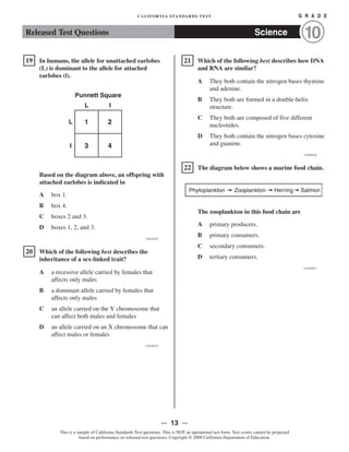 Released Test Questions Science 10
CALIFORNIA STANDARDS TEST	 G R A D E
�19 In humans, the allele for unattached earlobes
(L) is dominant to the allele for attached
earlobes (l).
Punnett Square

L l

L 1 2
l 3 4
Based on the diagram above, an offspring with
attached earlobes is indicated in
A box 1.

B box 4.

C boxes 2 and 3.

D boxes 1, 2, and 3.

CSZ30797
�20 	 Which of the following best describes the
inheritance of a sex-linked trait?
A 	 a recessive allele carried by females that
affects only males
B 	 a dominant allele carried by females that
affects only males
C 	 an allele carried on the Y chromosome that
can affect both males and females
D 	 an allele carried on an X chromosome that can
affect males or females
CSZ30915
Phytoplankton Zooplankton Herring
�21 Which of the following best describes how DNA
and RNA are similar?
A 	 They both contain the nitrogen bases thymine
and adenine.
B 	 They both are formed in a double-helix
structure.
C 	 They both are composed of five different
nucleotides.
D 	 They both contain the nitrogen bases cytosine
and guanine.
CSZ50426
�22 	 The diagram below shows a marine food chain.
Salmon
The zooplankton in this food chain are

A primary producers.

B primary consumers.

C secondary consumers.

D tertiary consumers.

CSZ20937
— 13 —

This is a sample of California Standards Test questions. This is NOT an operational test form. Test scores cannot be projected
based on performance on released test questions. Copyright © 2009 California Department of Education.
 