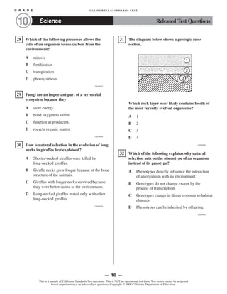 Released Test QuestionsScience
G R A D E CALIFORNIA STANDARDS TEST
10
ᮀ28 Which of the following processes allows the
cells of an organism to use carbon from the
environment?
A mitosis
B fertilization
C transpiration
D photosynthesis
CSZ30635
ᮀ29 Fungi are an important part of a terrestrial
ecosystem because they
A store energy.
B bond oxygen to sulfur.
C function as producers.
D recycle organic matter.
CSZ30844
ᮀ30 How is natural selection in the evolution of long
necks in giraffes best explained?
A Shorter-necked giraffes were killed by
long-necked giraffes.
B Giraffe necks grew longer because of the bone
structure of the animals.
C Giraffes with longer necks survived because
they were better suited to the environment.
D Long-necked giraffes mated only with other
long-necked giraffes.
CSZ30526
ᮀ31 The diagram below shows a geologic cross
section.
1
2
4
3
Which rock layer most likely contains fossils of
the most recently evolved organisms?
A 1
B 2
C 3
D 4
CSZ20982
ᮀ32 Which of the following explains why natural
selection acts on the phenotype of an organism
instead of its genotype?
A Phenotypes directly influence the interaction
of an organism with its environment.
B Genotypes do not change except by the
process of transcription.
C Genotypes change in direct response to habitat
changes.
D Phenotypes can be inherited by offspring.
CSZ30403
— 16 —
This is a sample of California Standards Test questions. This is NOT an operational test form. Test scores cannot be projected
based on performance on released test questions. Copyright © 2009 California Department of Education.
 