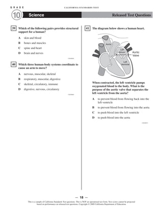 �
�
�
G R A D E CALIFORNIA STANDARDS TEST
Released Test QuestionsScience10
39 Which of the following pairs provides structural
support for a human?
A skin and blood

B bones and muscles

C spine and heart

D brain and nerves

CSZ30626
40 Which three human-body systems coordinate to
cause an arm to move?

A nervous, muscular, skeletal

B respiratory, muscular, digestive

C skeletal, circulatory, immune

D digestive, nervous, circulatory

CSZ30894
41 The diagram below shows a human heart.
Left
Ventricle
Left
Atrium
Aorta
Aortic

Valve

When contracted, the left ventricle pumps
oxygenated blood to the body. What is the
purpose of the aortic valve that separates the
left ventricle from the aorta?
A to prevent blood from flowing back into the
left ventricle
B to prevent blood from flowing into the aorta
C to push blood into the left ventricle
D to push blood into the aorta
CSZ20974
— 18 —
This is a sample of California Standards Test questions. This is NOT an operational test form. Test scores cannot be projected
based on performance on released test questions. Copyright © 2009 California Department of Education.
 