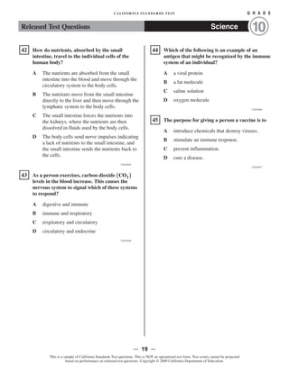 �
�
�
�
CALIFORNIA STANDARDS TEST	 G R A D E
Released Test Questions Science 10
42 How do nutrients, absorbed by the small
intestine, travel to the individual cells of the
human body?
A 	 The nutrients are absorbed from the small
intestine into the blood and move through the
circulatory system to the body cells.
B 	 The nutrients move from the small intestine
directly to the liver and then move through the
lymphatic system to the body cells.
C 	 The small intestine forces the nutrients into
the kidneys, where the nutrients are then
dissolved in fluids used by the body cells.
D 	 The body cells send nerve impulses indicating
a lack of nutrients to the small intestine, and
the small intestine sends the nutrients back to
the cells.
CSZ30926
43 	 As a person exercises, carbon dioxide (CO2 )
levels in the blood increase. This causes the
nervous system to signal which of these systems
to respond?
A digestive and immune

B immune and respiratory

C respiratory and circulatory

D circulatory and endocrine

CSZ30388
44 	 Which of the following is an example of an
antigen that might be recognized by the immune
system of an individual?

A a viral protein

B a fat molecule

C saline solution

D oxygen molecule

CSZ30406
45 	 The purpose for giving a person a vaccine is to
A introduce chemicals that destroy viruses.

B stimulate an immune response.

C prevent inflammation.

D cure a disease.

CSZ30427
— 19 —

This is a sample of California Standards Test questions. This is NOT an operational test form. Test scores cannot be projected
based on performance on released test questions. Copyright © 2009 California Department of Education.
 