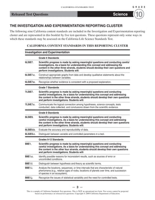 CALIFORNIA STANDARDS TEST	 G R A D E
Released Test Questions Science 10
THE INVESTIGATION AND EXPERIMENTATION REPORTING CLUSTER
The following nine California content standards are included in the Investigation and Experimentation reporting
cluster and are represented in this booklet by five test questions. These questions represent only some ways in
which these standards may be assessed on the California Life Science Standards Test.
CALIFORNIA CONTENT STANDARDS IN THIS REPORTING CLUSTER
Investigation and Experimentation
Grade 6 Standards
6LSIE7.	 Scientific progress is made by asking meaningful questions and conducting careful
investigations. As a basis for understanding this concept and addressing the
content in the other three strands, students should develop their own questions and
perform investigations. Students will:
6LSIE7.c. Construct appropriate graphs from data and develop qualitative statements about the
relationships between variables.
6LSIE7.e. Recognize whether evidence is consistent with a proposed explanation.
Grade 7 Standards
7LSIE7.	 Scientific progress is made by asking meaningful questions and conducting
careful investigations. As a basis for understanding this concept and addressing
the content in the other three strands, students should develop their own questions
and perform investigations. Students will:
7LSIE7.c. Communicate the logical connection among hypotheses, science concepts, tests
conducted, data collected, and conclusions drawn from the scientific evidence.
Grade 8 Standards
8LSIE9.	 Scientific progress is made by asking meaningful questions and conducting
careful investigations. As a basis for understanding this concept and addressing
the content in the other three strands, students should develop their own questions
and perform investigations. Students will:
8LSIE9.b. Evaluate the accuracy and reproducibility of data.
8LSIE9.c. Distinguish between variable and controlled parameters in a test.
Grades 9-12 Standards
BIIE1.	 Scientific progress is made by asking meaningful questions and conducting
careful investigations. As a basis for understanding this concept and addressing
the content in the other four strands, students should develop their own questions
and perform investigations. Students will:
BIIE1.c. Identify possible reasons for inconsistent results, such as sources of error or
uncontrolled conditions.
BIIE1.f. Distinguish between hypothesis and theory as scientific terms.
BIIE1.i.	 Analyze the locations, sequences, or time intervals that are characteristic of natural
phenomena (e.g., relative ages of rocks, locations of planets over time, and succession
of species in an ecosystem).
BIIE1.j. Recognize the issues of statistical variability and the need for controlled tests.
— 3 —
This is a sample of California Standards Test questions. This is NOT an operational test form. Test scores cannot be projected
based on performance on released test questions. Copyright © 2009 California Department of Education.
 