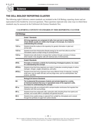 G R A D E 	 CALIFORNIA STANDARDS TEST
Science10 Released Test Questions
THE CELL BIOLOGY REPORTING CLUSTER
The following eight California content standards are included in the Cell Biology reporting cluster and are
represented in this booklet by seven test questions. These questions represent only some ways in which these
standards may be assessed on the California Life Science Standards Test.
CALIFORNIA CONTENT STANDARDS IN THIS REPORTING CLUSTER
Cell Biology
Grade 7 Standards
7LS1.	 All living organisms are composed of cells, from just one to many trillions,
whose details usually are visible only through a microscope. As a basis for
understanding this concept:
7LS1.c. Students know the nucleus is the repository for genetic information in plant and
animal cells.
7LS1.d. Students know that mitochondria liberate energy for the work that cells do and that
chloroplasts capture sunlight energy for photosynthesis.
7LS1.e. Students know cells divide to increase their numbers through a process of mitosis,
which results in two daughter cells with identical sets of chromosomes.
Grade 8 Standards
8PC6. Principles of chemistry underlie the functioning of biological systems. As a basis
for understanding this concept:
8PC6.b. Students know that living organisms are made of molecules consisting largely of carbon,
hydrogen, nitrogen, oxygen, phosphorus, and sulfur.
8PC6.c.	 Students know that living organisms have many different kinds of molecules, including
small ones, such as water and salt, and very large ones, such as carbohydrates, fats,
proteins, and DNA.
Biology/Life Science Standards
BI1.	 The fundamental life processes of plants and animals depend on a variety
of chemical reactions that occur in specialized areas of the organism’s cells.
As a basis for understanding this concept:
BI1.a. Students know cells are enclosed within semipermeable membranes that regulate their
interaction with their surroundings.
BI1.c. Students know how prokaryotic cells, eukaryotic cells (including those from plants and
animals), and viruses differ in complexity and general structure.
BI1.f. Students know usable energy is captured from sunlight by chloroplasts and is stored
through the synthesis of sugar from carbon dioxide.
— 4 —
This is a sample of California Standards Test questions. This is NOT an operational test form. Test scores cannot be projected
based on performance on released test questions. Copyright © 2009 California Department of Education.
 