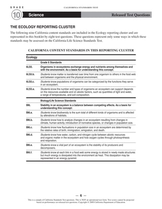 G R A D E CALIFORNIA STANDARDS TEST
Science10 Released Test Questions
THE ECOLOGY REPORTING CLUSTER
The following nine California content standards are included in the Ecology reporting cluster and are
represented in this booklet by eight test questions. These questions represent only some ways in which these
standards may be assessed on the California Life Science Standards Test.
CALIFORNIA CONTENT STANDARDS IN THIS REPORTING CLUSTER
Ecology
Grade 6 Standards
6LS5. Organisms in ecosystems exchange energy and nutrients among themselves and
with the environment. As a basis for understanding this concept:
6LS5.b. Students know matter is transferred over time from one organism to others in the food web
and between organisms and the physical environment.
6LS5.c. Students know populations of organisms can be categorized by the functions they serve
in an ecosystem.
6LS5.e. Students know the number and types of organisms an ecosystem can support depends
on the resources available and on abiotic factors, such as quantities of light and water,
a range of temperatures, and soil composition.
Biology/Life Science Standards
BI6. Stability in an ecosystem is a balance between competing effects. As a basis for
understanding this concept:
BI6.a. Students know biodiversity is the sum total of different kinds of organisms and is affected
by alterations of habitats.
BI6.b. Students know how to analyze changes in an ecosystem resulting from changes in
climate, human activity, introduction of nonnative species, or changes in population size.
BI6.c. Students know how fluctuations in population size in an ecosystem are determined by
the relative rates of birth, immigration, emigration, and death.
BI6.d. Students know how water, carbon, and nitrogen cycle between abiotic resources
and organic matter in the ecosystem and how oxygen cycles through photosynthesis
and respiration.
BI6.e. Students know a vital part of an ecosystem is the stability of its producers and
decomposers.
BI6.f. Students know at each link in a food web some energy is stored in newly made structures
but much energy is dissipated into the environment as heat. This dissipation may be
represented in an energy pyramid.
— 6 —
This is a sample of California Standards Test questions. This is NOT an operational test form. Test scores cannot be projected
based on performance on released test questions. Copyright © 2009 California Department of Education.
 