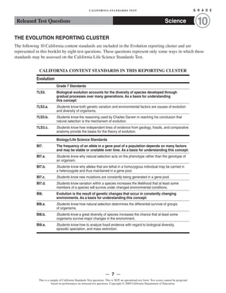 CALIFORNIA STANDARDS TEST	 G R A D E
Released Test Questions Science 10
THE EVOLUTION REPORTING CLUSTER
The following 10 California content standards are included in the Evolution reporting cluster and are
represented in this booklet by eight test questions. These questions represent only some ways in which these
standards may be assessed on the California Life Science Standards Test.
CALIFORNIA CONTENT STANDARDS IN THIS REPORTING CLUSTER
Evolution
Grade 7 Standards
7LS3.	 Biological evolution accounts for the diversity of species developed through
gradual processes over many generations. As a basis for understanding
this concept:
7LS3.a. Students know both genetic variation and environmental factors are causes of evolution
and diversity of organisms.
7LS3.b. Students know the reasoning used by Charles Darwin in reaching his conclusion that
natural selection is the mechanism of evolution.
7LS3.c. Students know how independent lines of evidence from geology, fossils, and comparative
anatomy provide the bases for the theory of evolution.
Biology/Life Science Standards
BI7. The frequency of an allele in a gene pool of a population depends on many factors
and may be stable or unstable over time. As a basis for understanding this concept:
BI7.a. Students know why natural selection acts on the phenotype rather than the genotype of
an organism.
BI7.b. Students know why alleles that are lethal in a homozygous individual may be carried in
a heterozygote and thus maintained in a gene pool.
BI7.c. Students know new mutations are constantly being generated in a gene pool.
BI7.d. Students know variation within a species increases the likelihood that at least some
members of a species will survive under changed environmental conditions.
BI8. Evolution is the result of genetic changes that occur in constantly changing
environments. As a basis for understanding this concept:
BI8.a. Students know how natural selection determines the differential survival of groups
of organisms.
BI8.b. Students know a great diversity of species increases the chance that at least some
organisms survive major changes in the environment.
BI8.e. Students know how to analyze fossil evidence with regard to biological diversity,
episodic speciation, and mass extinction.
— 7 —
This is a sample of California Standards Test questions. This is NOT an operational test form. Test scores cannot be projected
based on performance on released test questions. Copyright © 2009 California Department of Education.
 