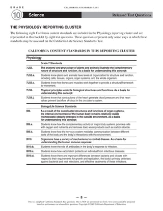 G R A D E 	 CALIFORNIA STANDARDS TEST
Science10 Released Test Questions
THE PHYSIOLOGY REPORTING CLUSTER
The following eight California content standards are included in the Physiology reporting cluster and are
represented in this booklet by eight test questions. These questions represent only some ways in which these
standards may be assessed on the California Life Science Standards Test.
CALIFORNIA CONTENT STANDARDS IN THIS REPORTING CLUSTER
Physiology
Grade 7 Standards
7LS5. The anatomy and physiology of plants and animals illustrate the complementary
nature of structure and function. As a basis for understanding this concept:
7LS5.a. Students know plants and animals have levels of organization for structure and function,
including cells, tissues, organs, organ systems, and the whole organism.
7LS5.c. Students know how bones and muscles work together to provide a structural framework
for movement.
7LS6. Physical principles underlie biological structures and functions. As a basis for
understanding this concept:
7LS6.j. Students know that contractions of the heart generate blood pressure and that heart
valves prevent backflow of blood in the circulatory system.
Biology/Life Science Standards
BI9.	 As a result of the coordinated structures and functions of organ systems,
the internal environment of the human body remains relatively stable
(homeostatic) despite changes in the outside environment. As a basis
for understanding this concept:
BI9.a. Students know how the complementary activity of major body systems provides cells
with oxygen and nutrients and removes toxic waste products such as carbon dioxide.
BI9.b. Students know how the nervous system mediates communication between different
parts of the body and the body’s interactions with the environment.
BI10. Organisms have a variety of mechanisms to combat disease. As a basis for
understanding the human immune response:
BI10.b. Students know the role of antibodies in the body’s response to infection.
BI10.c. Students know how vaccination protects an individual from infectious diseases.
BI10.d.	 Students know there are important differences between bacteria and viruses with
respect to their requirements for growth and replication, the body’s primary defenses
against bacterial and viral infections, and effective treatments of these infections.
— 8 —
This is a sample of California Standards Test questions. This is NOT an operational test form. Test scores cannot be projected
based on performance on released test questions. Copyright © 2009 California Department of Education.
 