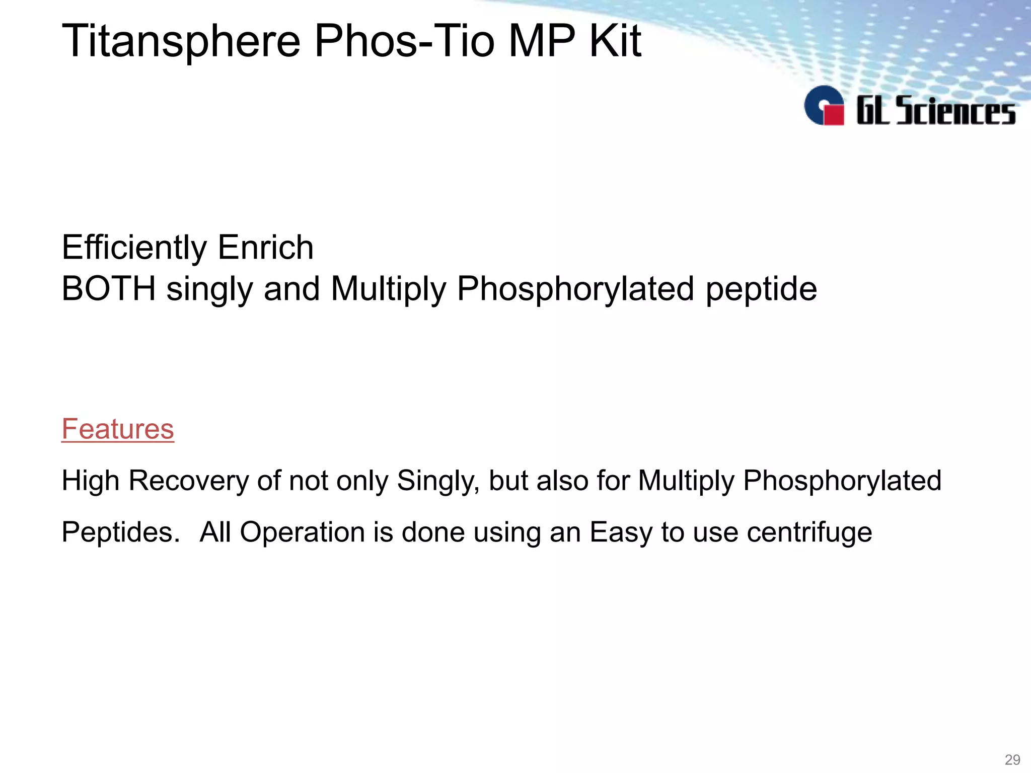 Titansphere Phos-Tio MP Kit
29
Features
High Recovery of not only Singly, but also for Multiply Phosphorylated
Peptides. All Operation is done using an Easy to use centrifuge
Efficiently Enrich
BOTH singly and Multiply Phosphorylated peptide
 