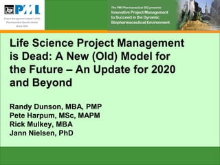 Life Science Project Management
is Dead: A New (Old) Model for
the Future – An Update for 2020
and Beyond

Randy Dunson, MBA, PMP
Pete Harpum, MSc, MAPM
Rick Mulkey, MBA
Jann Nielsen, PhD
 