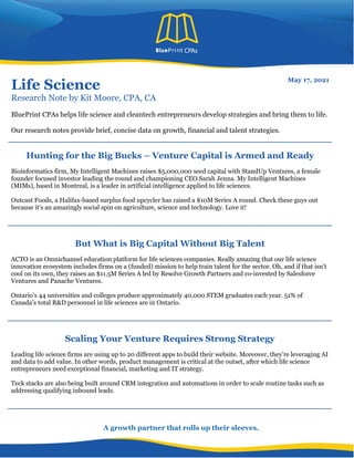 A growth partner that rolls up their sleeves.
Life Science
Research Note by Kit Moore, CPA, CA
May 17, 2021
BluePrint CPAs helps life science and cleantech entrepreneurs develop strategies and bring them to life.
Our research notes provide brief, concise data on growth, financial and talent strategies.
Hunting for the Big Bucks – Venture Capital is Armed and Ready
Bioinformatics firm, My Intelligent Machines raises $5,000,000 seed capital with StandUp Ventures, a female
founder focused investor leading the round and championing CEO Sarah Jenna. My Intelligent Machines
(MIMs), based in Montreal, is a leader in artificial intelligence applied to life sciences.
Outcast Foods, a Halifax-based surplus food upcycler has raised a $10M Series A round. Check these guys out
because it’s an amazingly social spin on agriculture, science and technology. Love it!
But What is Big Capital Without Big Talent
ACTO is an Omnichannel education platform for life sciences companies. Really amazing that our life science
innovation ecosystem includes firms on a (funded) mission to help train talent for the sector. Oh, and if that isn’t
cool on its own, they raises an $11.5M Series A led by Resolve Growth Partners and co-invested by Salesforce
Ventures and Panache Ventures.
Ontario’s 44 universities and colleges produce approximately 40,000 STEM graduates each year. 51% of
Canada’s total R&D personnel in life sciences are in Ontario.
Scaling Your Venture Requires Strong Strategy
Leading life science firms are using up to 20 different apps to build their website. Moreover, they’re leveraging AI
and data to add value. In other words, product management is critical at the outset, after which life science
entrepreneurs need exceptional financial, marketing and IT strategy.
Teck stacks are also being built around CRM integration and automations in order to scale routine tasks such as
addressing qualifying inbound leads.
 