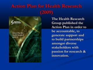 Action Plan for Health ResearchAction Plan for Health Research
(2009)(2009)
The Health ResearchThe Health Research
Group published theGroup published the
Action Plan in order toAction Plan in order to
be accountable, tobe accountable, to
generate support andgenerate support and
to build partnershipsto build partnerships
amongst diverseamongst diverse
stakeholders withstakeholders with
passion for research &passion for research &
innovation.innovation.
 