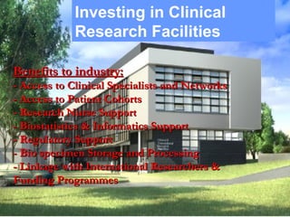 Investing in Clinical
Research Facilities
Benefits to industry:Benefits to industry:
- Access to Clinical Specialists and Networks- Access to Clinical Specialists and Networks
- Access to Patient Cohorts- Access to Patient Cohorts
- Research Nurse Support- Research Nurse Support
- Biostatistics & Informatics Support- Biostatistics & Informatics Support
- Regulatory Support- Regulatory Support
- Bio specimen Storage and Processing- Bio specimen Storage and Processing
- Linkage with International Researchers &- Linkage with International Researchers &
Funding ProgrammesFunding Programmes
 
