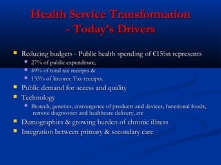 Health Service TransformationHealth Service Transformation
- Today’s Drivers- Today’s Drivers
 Reducing budgets - Public health spending of €15bn representsReducing budgets - Public health spending of €15bn represents
 27% of public expenditure,27% of public expenditure,
 49% of total tax receipts &49% of total tax receipts &
 133% of Income Tax receipts.133% of Income Tax receipts.
 Public demand for access and qualityPublic demand for access and quality
 TechnologyTechnology
 Biotech, genetics, convergence of products and devices, functional foods,Biotech, genetics, convergence of products and devices, functional foods,
remote diagnostics and healthcare delivery, etcremote diagnostics and healthcare delivery, etc
 Demographics & growing burden of chronic illnessDemographics & growing burden of chronic illness
 Integration between primary & secondary careIntegration between primary & secondary care
 