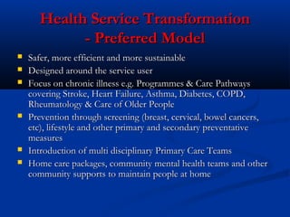 Health Service TransformationHealth Service Transformation
- Preferred Model- Preferred Model
 Safer, more efficient and more sustainableSafer, more efficient and more sustainable
 Designed around the service userDesigned around the service user
 Focus on chronic illness e.g. Programmes & Care PathwaysFocus on chronic illness e.g. Programmes & Care Pathways
covering Stroke, Heart Failure, Asthma, Diabetes, COPD,covering Stroke, Heart Failure, Asthma, Diabetes, COPD,
Rheumatology & Care of Older PeopleRheumatology & Care of Older People
 Prevention through screening (breast, cervical, bowel cancers,Prevention through screening (breast, cervical, bowel cancers,
etc), lifestyle and other primary and secondary preventativeetc), lifestyle and other primary and secondary preventative
measuresmeasures
 Introduction of multi disciplinary Primary Care TeamsIntroduction of multi disciplinary Primary Care Teams
 Home care packages, community mental health teams and otherHome care packages, community mental health teams and other
community supports to maintain people at homecommunity supports to maintain people at home
 