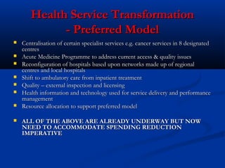 Health Service TransformationHealth Service Transformation
- Preferred Model- Preferred Model
 Centralisation of certain specialist services e.g. cancer services in 8 designatedCentralisation of certain specialist services e.g. cancer services in 8 designated
centrescentres
 Acute Medicine Programme to address current access & quality issuesAcute Medicine Programme to address current access & quality issues
 Reconfiguration of hospitals based upon networks made up of regionalReconfiguration of hospitals based upon networks made up of regional
centres and local hospitalscentres and local hospitals
 Shift to ambulatory care from inpatient treatmentShift to ambulatory care from inpatient treatment
 Quality – external inspection and licensingQuality – external inspection and licensing
 Health information and technology used for service delivery and performanceHealth information and technology used for service delivery and performance
managementmanagement
 Resource allocation to support preferred modelResource allocation to support preferred model
 ALL OF THE ABOVE ARE ALREADY UNDERWAY BUT NOWALL OF THE ABOVE ARE ALREADY UNDERWAY BUT NOW
NEED TO ACCOMMODATE SPENDING REDUCTIONNEED TO ACCOMMODATE SPENDING REDUCTION
IMPERATIVEIMPERATIVE
 