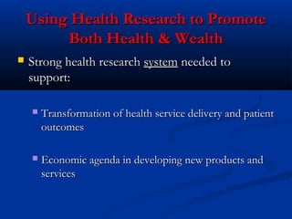 Using Health Research to PromoteUsing Health Research to Promote
Both Health & WealthBoth Health & Wealth
 Strong health researchStrong health research systemsystem needed toneeded to
support:support:
 Transformation of health service delivery and patientTransformation of health service delivery and patient
outcomesoutcomes
 Economic agenda in developing new products andEconomic agenda in developing new products and
servicesservices
 