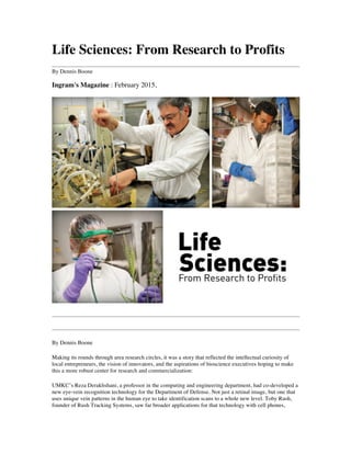 Life Sciences: From Research to Profits
By Dennis Boone
Ingram's Magazine : February 2015,
By Dennis Boone
Making its rounds through area research circles, it was a story that reflected the intellectual curiosity of
local entrepreneurs, the vision of innovators, and the aspirations of bioscience executives hoping to make
this a more robust center for research and commercialization:
UMKC’s Reza Derakhshani, a professor in the computing and engineering department, had co-developed a
new eye-vein recognition technology for the Department of Defense. Not just a retinal image, but one that
uses unique vein patterns in the human eye to take identification scans to a whole new level. Toby Rush,
founder of Rush Tracking Systems, saw far broader applications for that technology with cell phones,
 