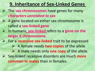 9. Inheritance of Sex-Linked Genes
 The sex chromosomes have genes for many
characters unrelated to sex
 A gene located on either sex chromosome is
called a sex-linked gene
 In humans, sex-linked refers to a gene on the
larger X chromosome.
 For a recessive sex-linked trait to be expressed
 A female needs two copies of the allele
 A male needs only one copy of the allele.
 Sex-linked recessive disorders are much more
common in males than in females.
 