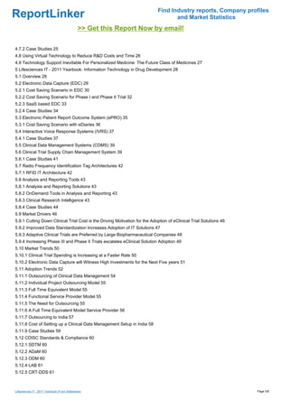 Find Industry reports, Company profiles
ReportLinker                                                                       and Market Statistics
                                              >> Get this Report Now by email!

4.7.2 Case Studies 25
4.8 Using Virtual Technology to Reduce R&D Costs and Time 26
4.9 Technology Support Inevitable For Personalized Medicine: The Future Class of Medicines 27
5 Lifesciences IT - 2011 Yearbook: Information Technology in Drug Development 28
5.1 Overview 28
5.2 Electronic Data Capture (EDC) 29
5.2.1 Cost Saving Scenario in EDC 30
5.2.2 Cost Saving Scenario for Phase I and Phase II Trial 32
5.2.3 SaaS based EDC 33
5.2.4 Case Studies 34
5.3 Electronic Patient Report Outcome System (ePRO) 35
5.3.1 Cost Saving Scenario with eDiaries 36
5.4 Interactive Voice Response Systems (IVRS) 37
5.4.1 Case Studies 37
5.5 Clinical Data Management Systems (CDMS) 39
5.6 Clinical Trial Supply Chain Management System 39
5.6.1 Case Studies 41
5.7 Radio Frequency Identification Tag Architectures 42
5.7.1 RFID IT Architecture 42
5.8 Analysis and Reporting Tools 43
5.8.1 Analysis and Reporting Solutions 43
5.8.2 OnDemand Tools in Analysis and Reporting 43
5.8.3 Clinical Research Intelligence 43
5.8.4 Case Studies 44
5.9 Market Drivers 46
5.9.1 Cutting Down Clinical Trial Cost is the Driving Motivation for the Adoption of eClinical Trial Solutions 46
5.9.2 Improved Data Standardization Increases Adoption of IT Solutions 47
5.9.3 Adaptive Clinical Trials are Preferred by Large Biopharmaceutical Companies 48
5.9.4 Increasing Phase III and Phase II Trials escalates eClinical Solution Adoption 49
5.10 Market Trends 50
5.10.1 Clinical Trial Spending is Increasing at a Faster Rate 50
5.10.2 Electronic Data Capture will Witness High Investments for the Next Five years 51
5.11 Adoption Trends 52
5.11.1 Outsourcing of Clinical Data Management 54
5.11.2 Individual Project Outsourcing Model 55
5.11.3 Full Time Equivalent Model 55
5.11.4 Functional Service Provider Model 55
5.11.5 The Need for Outsourcing 55
5.11.6 A Full Time Equivalent Model Service Provider 56
5.11.7 Outsourcing to India 57
5.11.8 Cost of Setting up a Clinical Data Management Setup in India 58
5.11.9 Case Studies 59
5.12 CDISC Standards & Compliance 60
5.12.1 SDTM 60
5.12.2 ADaM 60
5.12.3 ODM 60
5.12.4 LAB 61
5.12.5 CRT-DDS 61



Lifesciences IT - 2011 Yearbook (From Slideshare)                                                                   Page 3/8
 