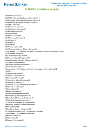 Find Industry reports, Company profiles
ReportLinker                                                                  and Market Statistics
                                              >> Get this Report Now by email!

5.12.6 Protocol standard 61
5.12.7 CDISC Sponsored studies save time and costs 61
5.13 Competitive Benchmarking by Solution Offerings 62
5.14 e-Clinical Trial Solutions - Company Profiles 64
5.14.1 KIKA Medical 64
5.14.2 Omnicomm Systems 64
5.14.3 eResearch Technology 64
5.14.4 Prelude Dynamics 64
5.14.5 Clinipace 64
5.14.6 Phase Forward 65
5.14.7 Perceptive Informatics 65
5.14.8 Clinplus 65
5.14.9 Oracle 65
5.14.10 SAS 65
5.15 Pharmacovigilance 66
5.15.1 Pharmacovigilance in Different Countries 66
6 Lifesciences IT - 2011 Yearbook: Information Technology in Manufacturing & Supply Chain 67
6.1.1 E-Pedigree Solutions 67
6.1.2 Track and Trace Solutions 69
6.1.3 Product Callback Management 70
6.1.4 Authentication of Drugs in the Supply Chain 70
6.1.5 Inventory Management 70
6.1.6 Sample Distribution Management 71
6.1.7 Clinical Trial Solutions 71
7 Lifesciences IT - 2011 Yearbook: Information Technology in Sales & Marketing 72
7.1 CRM 72
7.2 Sales Force Automation 72
7.2.1 Pharma CRM Vendors 72
7.3 Closed Loop Marketing 73
7.3.1 Benefits for Sales & Physicians 74
7.3.2 Benefits for Analytics 74
7.3.3 Benefits for Legal & Regulatory Departments 74
7.3.4 Benefits for Marketing 74
7.3.5 Case Studies 74
7.4 Examining Strategies 78
7.4.1 Promotional Response Model 79
7.4.2 Closed Loop Marketing Vendors 80
7.5 Sales Force Effectiveness Dashboards 80
7.6 New Sales Strategies Implemented 81
7.7 The Future Strategies to be Implemented 82
7.8 Predictive Modeling in Sales & Marketing 85
7.8.1 Case Studies 88
7.9 Key Opinion Leaders Management 88
7.9.1 Key Opinion Leaders in the Pharmaceutical Industry 88
8 Lifesciences IT - 2011 Yearbook: Appendix 90
8.1 Market Definitions 90
8.2 Abbreviations 90
8.3 Research Methodology 91



Lifesciences IT - 2011 Yearbook (From Slideshare)                                                        Page 4/8
 