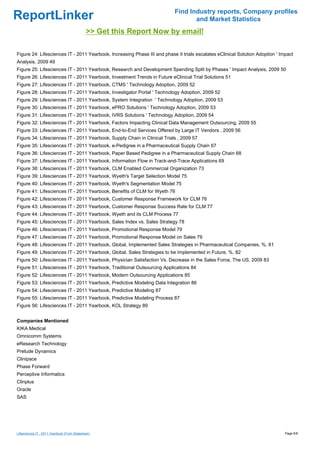 Find Industry reports, Company profiles
ReportLinker                                                                     and Market Statistics
                                              >> Get this Report Now by email!

Figure 24: Lifesciences IT - 2011 Yearbook, Increasing Phase III and phase II trials escalates eClinical Solution Adoption ' Impact
Analysis, 2009 49
Figure 25: Lifesciences IT - 2011 Yearbook, Research and Development Spending Split by Phases ' Impact Analysis, 2009 50
Figure 26: Lifesciences IT - 2011 Yearbook, Investment Trends in Future eClinical Trial Solutions 51
Figure 27: Lifesciences IT - 2011 Yearbook, CTMS ' Technology Adoption, 2009 52
Figure 28: Lifesciences IT - 2011 Yearbook, Investigator Portal ' Technology Adoption, 2009 52
Figure 29: Lifesciences IT - 2011 Yearbook, System Integration ' Technology Adoption, 2009 53
Figure 30: Lifesciences IT - 2011 Yearbook, ePRO Solutions ' Technology Adoption, 2009 53
Figure 31: Lifesciences IT - 2011 Yearbook, IVRS Solutions ' Technology Adoption, 2009 54
Figure 32: Lifesciences IT - 2011 Yearbook, Factors Impacting Clinical Data Management Outsourcing, 2009 55
Figure 33: Lifesciences IT - 2011 Yearbook, End-to-End Services Offered by Large IT Vendors , 2009 56
Figure 34: Lifesciences IT - 2011 Yearbook, Supply Chain in Clinical Trials , 2009 57
Figure 35: Lifesciences IT - 2011 Yearbook, e-Pedigree in a Pharmaceutical Supply Chain 67
Figure 36: Lifesciences IT - 2011 Yearbook, Paper Based Pedigree in a Pharmaceutical Supply Chain 68
Figure 37: Lifesciences IT - 2011 Yearbook, Information Flow in Track-and-Trace Applications 69
Figure 38: Lifesciences IT - 2011 Yearbook, CLM Enabled Commercial Organization 73
Figure 39: Lifesciences IT - 2011 Yearbook, Wyeth's Target Selection Model 75
Figure 40: Lifesciences IT - 2011 Yearbook, Wyeth's Segmentation Model 75
Figure 41: Lifesciences IT - 2011 Yearbook, Benefits of CLM for Wyeth 76
Figure 42: Lifesciences IT - 2011 Yearbook, Customer Response Framework for CLM 76
Figure 43: Lifesciences IT - 2011 Yearbook, Customer Response Success Rate for CLM 77
Figure 44: Lifesciences IT - 2011 Yearbook, Wyeth and its CLM Process 77
Figure 45: Lifesciences IT - 2011 Yearbook, Sales Index vs. Sales Strategy 78
Figure 46: Lifesciences IT - 2011 Yearbook, Promotional Response Model 79
Figure 47: Lifesciences IT - 2011 Yearbook, Promotional Response Model on Sales 79
Figure 48: Lifesciences IT - 2011 Yearbook, Global, Implemented Sales Strategies in Pharmaceutical Companies, %, 81
Figure 49: Lifesciences IT - 2011 Yearbook, Global, Sales Strategies to be Implemented in Future, %, 82
Figure 50: Lifesciences IT - 2011 Yearbook, Physician Satisfaction Vs. Decrease in the Sales Force, The US, 2009 83
Figure 51: Lifesciences IT - 2011 Yearbook, Traditional Outsourcing Applications 84
Figure 52: Lifesciences IT - 2011 Yearbook, Modern Outsourcing Applications 85
Figure 53: Lifesciences IT - 2011 Yearbook, Predictive Modeling Data Integration 86
Figure 54: Lifesciences IT - 2011 Yearbook, Predictive Modeling 87
Figure 55: Lifesciences IT - 2011 Yearbook, Predictive Modeling Process 87
Figure 56: Lifesciences IT - 2011 Yearbook, KOL Strategy 89


Companies Mentioned
KIKA Medical
Omnicomm Systems
eResearch Technology
Prelude Dynamics
Clinipace
Phase Forward
Perceptive Informatics
Clinplus
Oracle
SAS




Lifesciences IT - 2011 Yearbook (From Slideshare)                                                                              Page 6/8
 