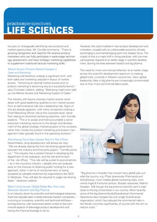 LIFE SCIENCES
focuses on strategically identifying new products and                 However, the costs involved in new product development and
market opportunities. Mr. Cornille comments, “There is                innovation, coupled with an unfavourable economic climate,
growing recognition and need for life science product                 are bringing a commercial tipping point into sharper focus. The
marketers who can fully participate in early-stage technol-           impact of this is a major shift in hiring practices, with commer-
ogy assessment, and have strategic marketing capabilities             cial expertise required at an earlier stage in scientific develop-
to supplement traditional tactical marketing skills.”                 ment, blurring the lines between biotech and big pharma.

Market Access Prompts Radical Changes in                              The need for more commercial reflection at an earlier stage
Sales and Marketing                                                   across the scientific development spectrum is creating
Marketing will therefore undergo a significant shift, with            global hubs, currently in Western economies. Here, global
both sales and marketing reduced in favour of market                  leadership roles in big pharma are increasingly concentrated,
access. “Achieving an optimal market access prior to                  due to their more commercial talent pools.
product marketing is becoming key to a successful launch,”
says Christiaan Lebbink, adding “Marketing might even split
up into Market Access and Marketing Support of Sales.”

The industry will require visionary market access candi-
dates with good leadership qualities to turn market access
from an administrative role into a leadership role. Signs of
this are already apparent, with many companies creating a
Chief Marketing Officer role at the corporate level, rather
than relying on divisional marketing expertise. John Cornille
explains, “This is to assign and hold accountable a senior
executive marketing resource to the design and develop-
ment of the global strategic marketing plans of the company
rather than merely the product marketing and product man-
agement roles typically found in the operating divisions.”

Risk-Sharing Trend Sees Greater Role For Risk Officer
Nevertheless, drug development will always be risky.
“We are already seeing the first risk-sharing agreements
between the industry and third party payers,” Cornille points
out.“ The industry has a vested interest in developing the
department of risk evaluation, and the role and function
of the risk officer. “This role will be suited to econometrists
– as in the insurance industry – people who can evaluate
early on the chances of obtaining public funding for a new
approach, either in terms of reimbursement, or being
accepted as valuable treatment by organisations like NICE             “Big pharma in Sweden has moved many global jobs out-
or Medicare. They will also be required to judge risk-sharing         side the country, e.g. Pfizer (previously Pharmacia) and
deals,” observes Lebbink.                                             AstraZeneca, most notably global marketing roles, com-
                                                                      ments IngaLill Forslund Larsson, Boyden associate, Malmö
More Commercial, Global Roles Blur the Lines                          Sweden. Still though the big pharma scientific part is kept
Between Biotech and Big Pharma                                        close to the big Universities in our country. Most recently
In an industry driven by scientific and technological advances,       some of the big pharma Nordic/Scandinavian Commercial
there has typically been a divide between biotech companies –         Operations also merged into one single Scandinavian
nurturing an innovative, scientific and technical skill base –        organization, which has reduced the commercial roles in
and big pharma, with executives better suited to the com-             the Nordic countries significantly, of course with the aim to
mercial aspects of late-stage product development and                 reduce costs.”
having the financial leverage to do so.

                                                                  2
 