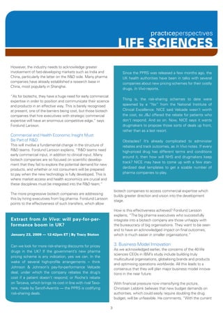 LIFE SCIENCES
However, the industry needs to acknowledge greater
involvement of fast-developing markets such as India and                 Since the PPRS was released a few months ago, the
China, particularly the latter on the R&D side. Many pharma              UK health authorities have been in talks with several
companies have already established a research base in                    companies about new pricing schemes for their costly
China, most popularly in Shanghai.
                                                                         drugs, In Vivo reports.

“As for biotechs, they have a huge need for early commercial
                                                                         Thing is, the risk-sharing schemes to date were
expertise in order to position and communicate their science
and products in an effective way. This is barely recognised              spawned by a “No” from the National Institute of
at present, one of the barriers being cost, but those biotech            Clinical Excellence. NICE said Velcade wasn’t worth
companies that hire executives with strategic commercial                 the cost, so J&J offered the rebate for patients who
expertise will have an enormous competitive edge,” says                  don’t respond. And so on. Now, NICE says it wants
Forslund Larsson.                                                        drugmakers to propose those sorts of deals up front,
                                                                         rather than as a last resort.
Commercial and Health Economic Insight Must
Be Part of R&D                                                           Obstacles? It’s already complicated to administer
This will involve a fundamental change in the structure of               rebates and track outcomes, as In Vivo notes. If every
R&D teams. Forslund Larsson explains, “R&D teams need                    high-priced drug has different terms and conditions
early commercial input, in addition to clinical input. Many
                                                                         around it, then how will NHS and drugmakers keep
biotech companies are so focused on scientific develop-
                                                                         track? NICE may have to come up with a few stan-
ment that they fail to explore the potential demand for new
                                                                         dardized deal templates to get a sizable number of
products, and whether or not consumers will be prepared
to pay when the new technology is fully developed. This is               pharma companies to play.
where market access and health economics are crucial and
these disciplines must be integrated into the R&D team.”
                                                                    biotech companies to access commercial expertise which
The more progressive biotech companies are addressing
                                                                    builds greater direction and vision into the development
this by hiring executives from big pharma. Forslund Larsson
                                                                    stage.
points to the effectiveness of such transfers, which allow
                                                                    How is this effectiveness achieved? Forslund Larsson
                                                                    explains, “The big pharma executives who successfully
Extract from in Vivo: will pay-for-per-                             integrate into a biotech company are those unhappy with
formance boom in UK?                                                the bureaucracy of big organisations. They want to be seen
                                                                    and to have an acknowledged impact on final outcomes,
January 23, 2009 — 12:42pm ET | By Tracy Staton                     which is much easier in smaller organisations.”


Can we look for more risk-sharing discounts for pricey              3. Business Model Innovation
                                                                    As we acknowledged earlier, the concerns of the 40 life
drugs in the UK? If the government’s new pharma
                                                                    sciences CEOs in IBM’s study include building truly
pricing scheme is any indication, yes we can. In the
                                                                    multicultural organisations, globalising brands and products
wake of several high-profile arrangements -- think
                                                                    and optimising operations worldwide. All this leads to a
Johnson & Johnson’s pay-for-performance Velcade                     consensus that they will plan major business model innova-
deal, under which the company rebates the drug’s                    tions in the near future.
cost if a patient doesn’t respond; or Roche’s rebate
on Tarceva, which brings its cost in line with rival Taxo-          With financial pressure now intensifying the picture,
tere, made by Sanofi-Aventis — the PPRS is codifying                Christiaan Lebbink believes that new budget demands on
risk-sharing deals.                                                 authorities, which could easily require doubling the drug
                                                                    budget, will be unfeasible. He comments, “With the current

                                                                3
 