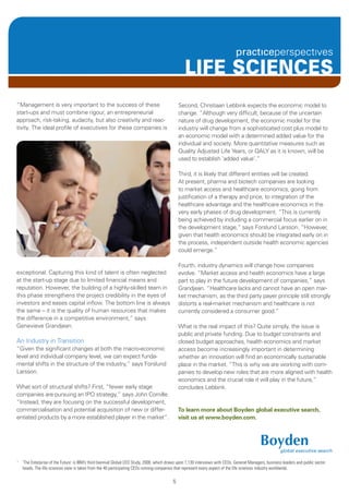 LIFE SCIENCES
“Management is very important to the success of these                                          Second, Christiaan Lebbink expects the economic model to
start-ups and must combine rigour, an entrepreneurial                                          change. “Although very difficult, because of the uncertain
approach, risk-taking, audacity, but also creativity and reac-                                 nature of drug development, the economic model for the
tivity. The ideal profile of executives for these companies is                                 industry will change from a sophisticated cost plus model to
                                                                                               an economic model with a determined added value for the
                                                                                               individual and society. More quantitative measures such as
                                                                                               Quality Adjusted Life Years, or QALY as it is known, will be
                                                                                               used to establish ‘added value’.”

                                                                                               Third, it is likely that different entities will be created.
                                                                                               At present, pharma and biotech companies are looking
                                                                                               to market access and healthcare economics, going from
                                                                                               justification of a therapy and price, to integration of the
                                                                                               healthcare advantage and the healthcare economics in the
                                                                                               very early phases of drug development. “This is currently
                                                                                               being achieved by including a commercial focus earlier on in
                                                                                               the development stage,” says Forslund Larsson. “However,
                                                                                               given that health economics should be integrated early on in
                                                                                               the process, independent outside health economic agencies
                                                                                               could emerge.”

                                                                                               Fourth, industry dynamics will change how companies
exceptional. Capturing this kind of talent is often neglected                                  evolve. “Market access and health economics have a large
at the start-up stage due to limited financial means and                                       part to play in the future development of companies,” says
reputation. However, the building of a highly-skilled team in                                  Grandjean. “Healthcare lacks and cannot have an open mar-
this phase strengthens the project credibility in the eyes of                                  ket mechanism, as the third party payer principle still strongly
investors and eases capital inflow. The bottom line is always                                  distorts a real-market mechanism and healthcare is not
the same – it is the quality of human resources that makes                                     currently considered a consumer good.”
the difference in a competitive environment,” says
Genevieve Grandjean.                                                                           What is the real impact of this? Quite simply, the issue is
                                                                                               public and private funding. Due to budget constraints and
An Industry in Transition                                                                      closed budget approaches, health economics and market
“Given the significant changes at both the macro-economic                                      access become increasingly important in determining
level and individual company level, we can expect funda-                                       whether an innovation will find an economically sustainable
mental shifts in the structure of the industry,” says Forslund                                 place in the market. “This is why we are working with com-
Larsson.                                                                                       panies to develop new roles that are more aligned with health
                                                                                               economics and the crucial role it will play in the future,”
What sort of structural shifts? First, “fewer early stage                                      concludes Lebbink.
companies are pursuing an IPO strategy,” says John Cornille.
“Instead, they are focusing on the successful development,
commercialisation and potential acquisition of new or differ-                                  To learn more about Boyden global executive search,
entiated products by a more established player in the market”.                                 visit us at www.boyden.com.




1
    ’The Enterprise of the Future’ is IBM’s third biennial Global CEO Study, 2008, which draws upon 1,130 interviews with CEOs, General Managers, business leaders and public sector
    heads. The life sciences view is taken from the 40 participating CEOs running companies that represent every aspect of the life sciences industry worldwide.

                                                                                           5
 